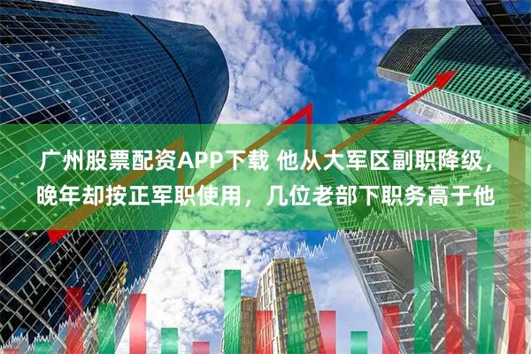 广州股票配资APP下载 他从大军区副职降级，晚年却按正军职使用，几位老部下职务高于他