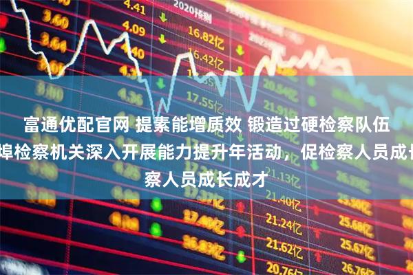 富通优配官网 提素能增质效 锻造过硬检察队伍——蚌埠检察机关深入开展能力提升年活动，促检察人员成长成才