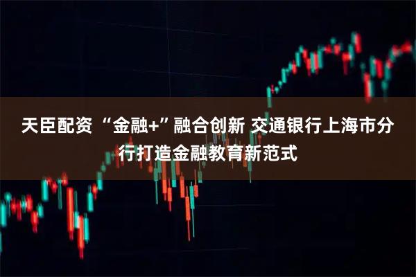 天臣配资 “金融+”融合创新 交通银行上海市分行打造金融教育新范式