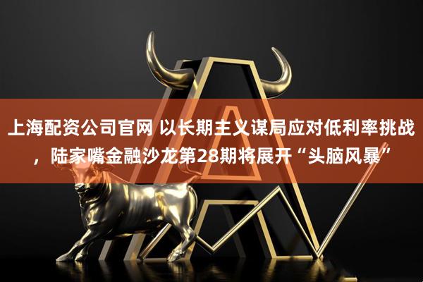 上海配资公司官网 以长期主义谋局应对低利率挑战，陆家嘴金融沙龙第28期将展开“头脑风暴”