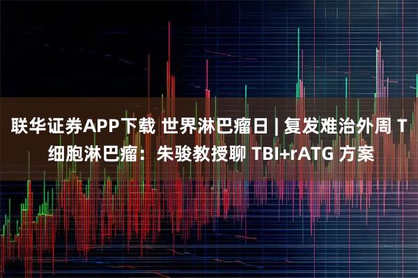 联华证券APP下载 世界淋巴瘤日 | 复发难治外周 T 细胞淋巴瘤：朱骏教授聊 TBI+rATG 方案