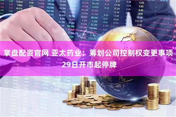 掌盘配资官网 亚太药业：筹划公司控制权变更事项 29日开市起停牌