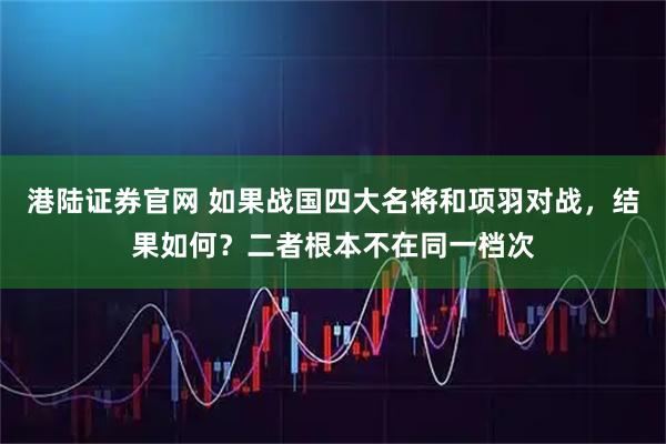 港陆证券官网 如果战国四大名将和项羽对战，结果如何？二者根本不在同一档次