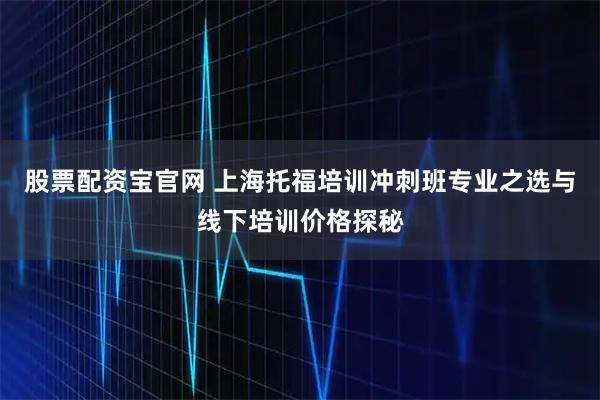 股票配资宝官网 上海托福培训冲刺班专业之选与线下培训价格探秘