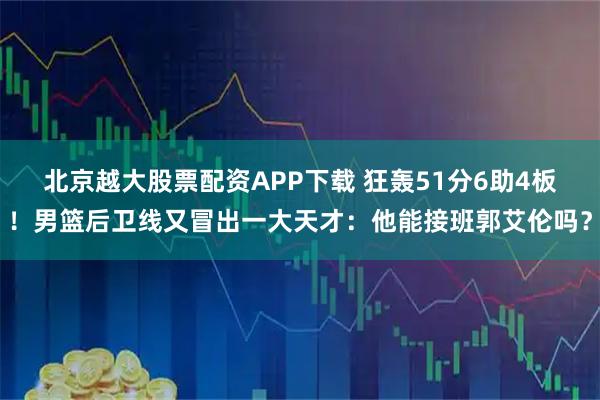 北京越大股票配资APP下载 狂轰51分6助4板！男篮后卫线又冒出一大天才：他能接班郭艾伦吗？