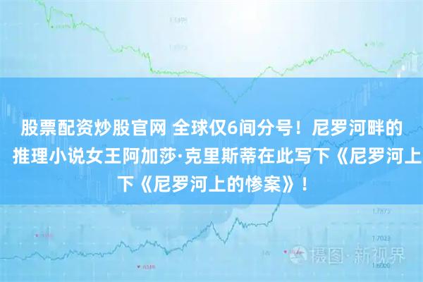 股票配资炒股官网 全球仅6间分号！尼罗河畔的百年传奇，推理小说女王阿加莎·克里斯蒂在此写下《尼罗河上的惨案》！