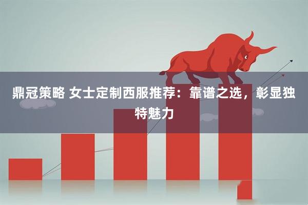 鼎冠策略 女士定制西服推荐：靠谱之选，彰显独特魅力