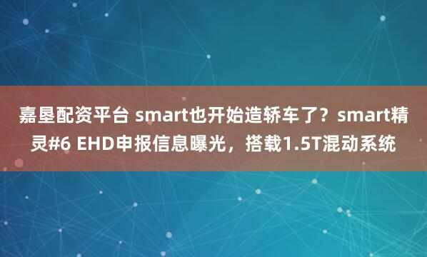嘉垦配资平台 smart也开始造轿车了？smart精灵#6 EHD申报信息曝光，搭载1.5T混动系统