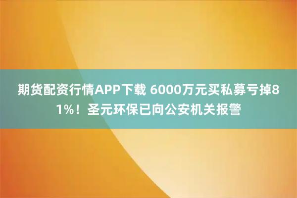 期货配资行情APP下载 6000万元买私募亏掉81%！圣元环保已向公安机关报警