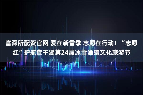 富深所配资官网 爱在新雪季 志愿在行动！“志愿红”护航查干湖第24届冰雪渔猎文化旅游节