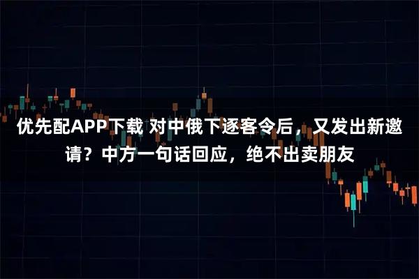 优先配APP下载 对中俄下逐客令后，又发出新邀请？中方一句话回应，绝不出卖朋友