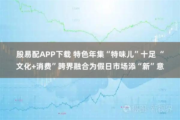 股易配APP下载 特色年集“特味儿”十足 “文化+消费”跨界融合为假日市场添“新”意