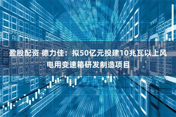 盈股配资 德力佳：拟50亿元投建10兆瓦以上风电用变速箱研发制造项目