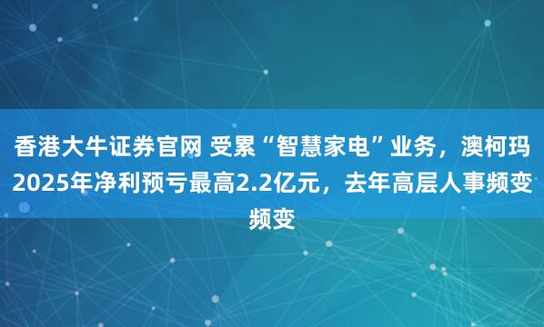 香港大牛证券官网 受累“智慧家电”业务，澳柯玛2025年净利预亏最高2.2亿元，去年高层人事频变