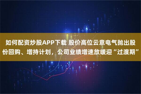 如何配资炒股APP下载 股价高位云意电气抛出股份回购、增持计划，公司业绩增速放缓迎“过渡期”