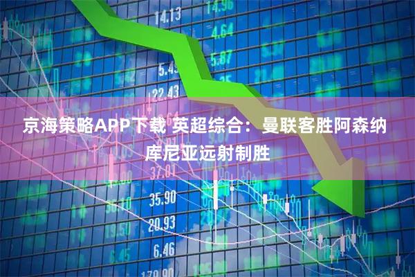 京海策略APP下载 英超综合：曼联客胜阿森纳 库尼亚远射制胜