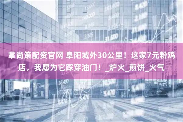 掌尚策配资官网 阜阳城外30公里！这家7元粉鸡店，我愿为它踩穿油门！_炉火_煎饼_火气