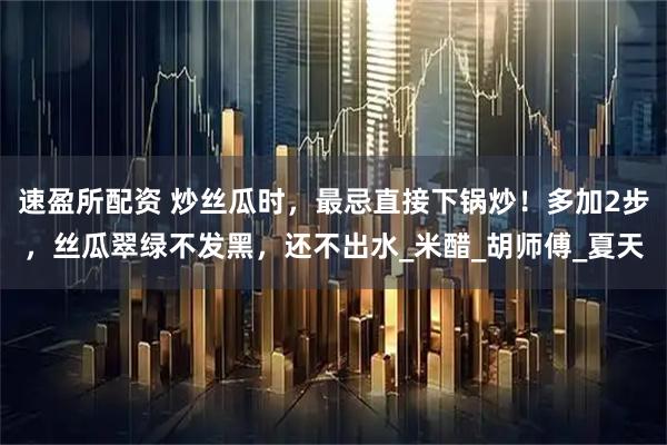 速盈所配资 炒丝瓜时，最忌直接下锅炒！多加2步，丝瓜翠绿不发黑，还不出水_米醋_胡师傅_夏天