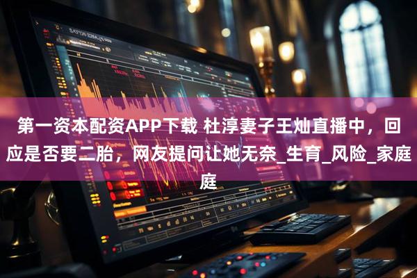 第一资本配资APP下载 杜淳妻子王灿直播中，回应是否要二胎，网友提问让她无奈_生育_风险_家庭