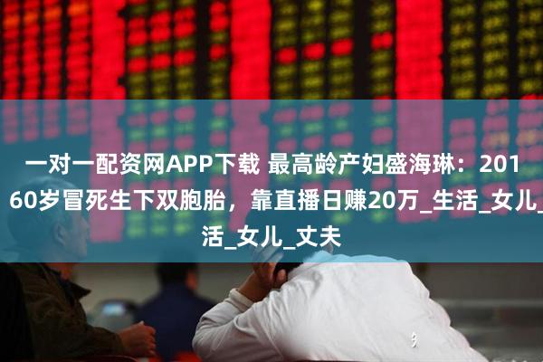 一对一配资网APP下载 最高龄产妇盛海琳：2010年，60岁冒死生下双胞胎，靠直播日赚20万_生活_女儿_丈夫