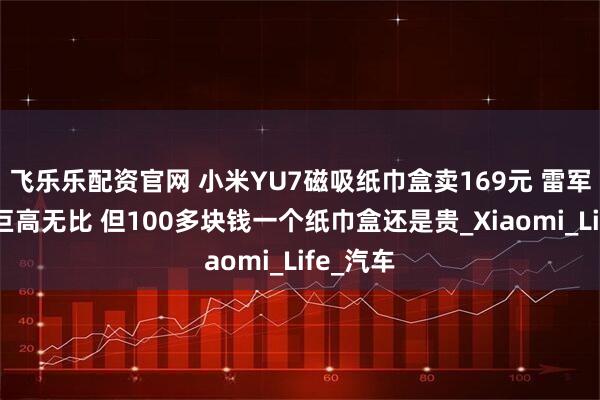 飞乐乐配资官网 小米YU7磁吸纸巾盒卖169元 雷军：成本巨高无比 但100多块钱一个纸巾盒还是贵_Xiaomi_Life_汽车