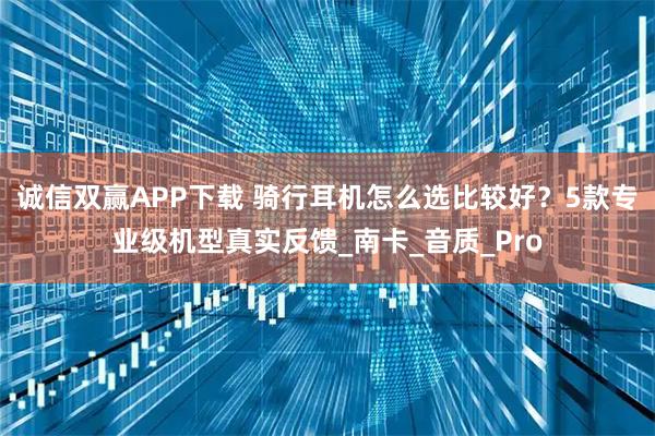 诚信双赢APP下载 骑行耳机怎么选比较好？5款专业级机型真实反馈_南卡_音质_Pro