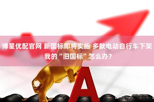 博星优配官网 新国标即将实施 多款电动自行车下架 我的“旧国标”怎么办？