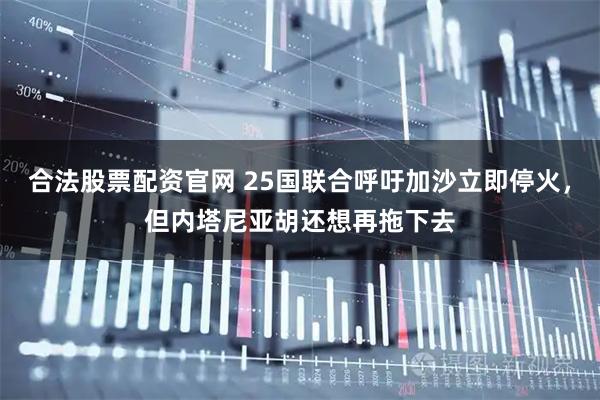 合法股票配资官网 25国联合呼吁加沙立即停火，但内塔尼亚胡还想再拖下去