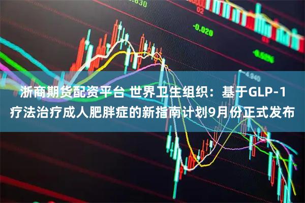 浙商期货配资平台 世界卫生组织：基于GLP-1疗法治疗成人肥胖症的新指南计划9月份正式发布