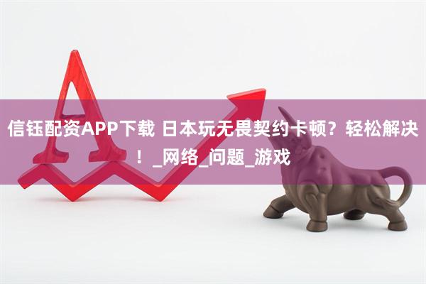 信钰配资APP下载 日本玩无畏契约卡顿？轻松解决！_网络_问题_游戏