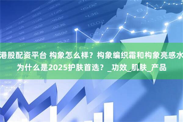 港股配资平台 构象怎么样？构象编织霜和构象亮感水为什么是2025护肤首选？_功效_肌肤_产品