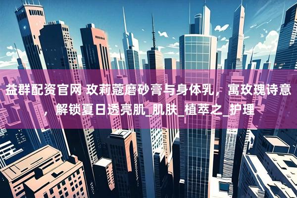 益群配资官网 玫莉蔻磨砂膏与身体乳，寓玫瑰诗意，解锁夏日透亮肌_肌肤_植萃之_护理