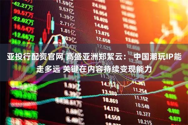 亚投行配资官网 高盛亚洲郑絜云： 中国潮玩IP能走多远 关键在内容持续变现能力