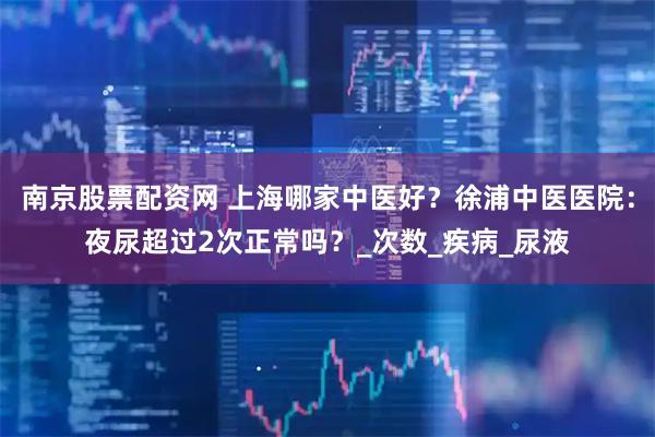 南京股票配资网 上海哪家中医好？徐浦中医医院：夜尿超过2次正常吗？_次数_疾病_尿液