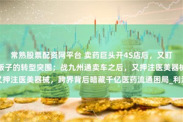 常熟股票配资网平台 卖药巨头开4S店后，又盯上了医美器械？千亿药贩子的转型突围；战九州通卖车之后，又押注医美器械，跨界背后暗藏千亿医药流通困局_利润_基层_汽车