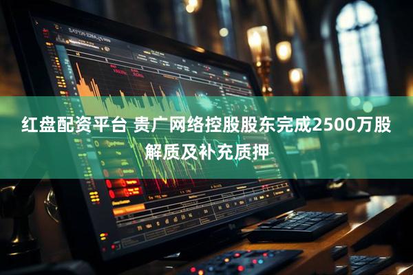 红盘配资平台 贵广网络控股股东完成2500万股解质及补充质押