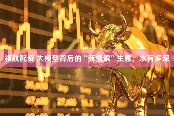 领航配资 大模型背后的“新搜索”生意，水有多深