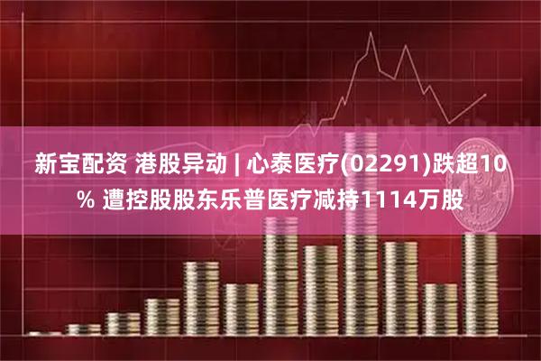 新宝配资 港股异动 | 心泰医疗(02291)跌超10% 遭控股股东乐普医疗减持1114万股