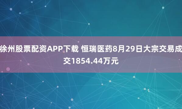 徐州股票配资APP下载 恒瑞医药8月29日大宗交易成交1854.44万元