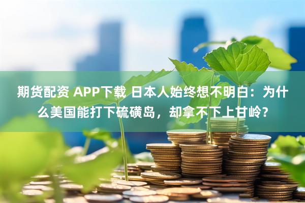 期货配资 APP下载 日本人始终想不明白：为什么美国能打下硫磺岛，却拿不下上甘岭？
