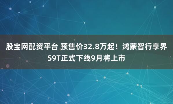 股宝网配资平台 预售价32.8万起！鸿蒙智行享界S9T正式下线9月将上市