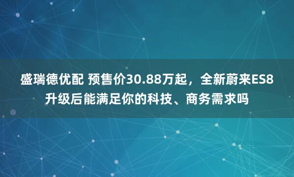 盛瑞德优配 预售价30.88万起，全新蔚来ES8升级后能满足你的科技、商务需求吗