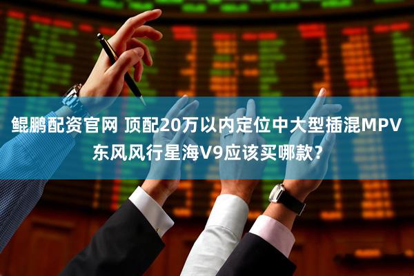 鲲鹏配资官网 顶配20万以内定位中大型插混MPV东风风行星海V9应该买哪款？