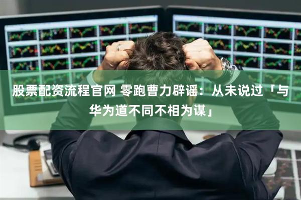 股票配资流程官网 零跑曹力辟谣：从未说过「与华为道不同不相为谋」