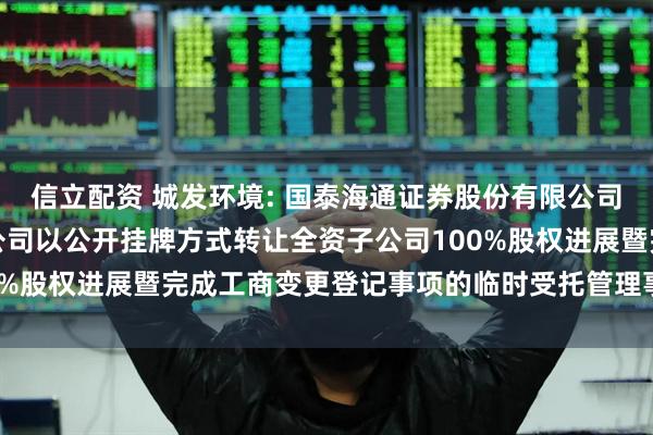 信立配资 城发环境: 国泰海通证券股份有限公司关于城发环境股份有限公司以公开挂牌方式转让全资子公司100%股权进展暨完成工商变更登记事项的临时受托管理事务报告(2)