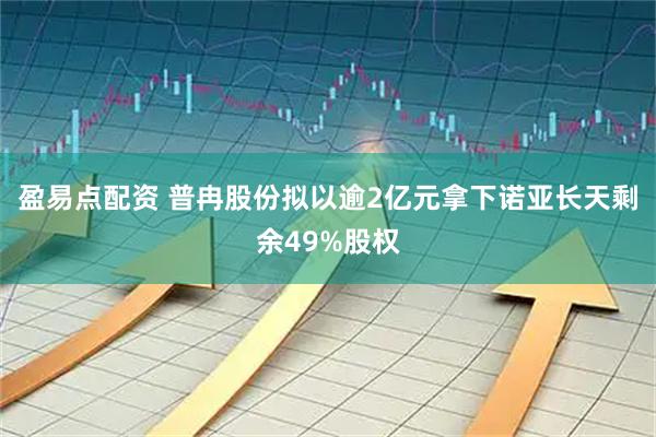 盈易点配资 普冉股份拟以逾2亿元拿下诺亚长天剩余49%股权